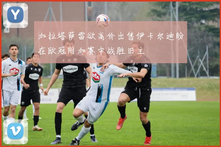 加拉塔萨雷欲高价出售伊卡尔迪盼在欧冠附加赛中战胜旧主