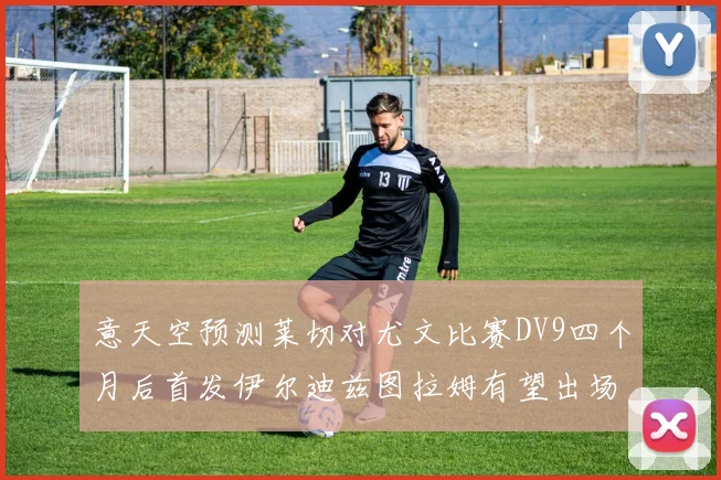 意天空预测莱切对尤文比赛DV9四个月后首发伊尔迪兹图拉姆有望出场