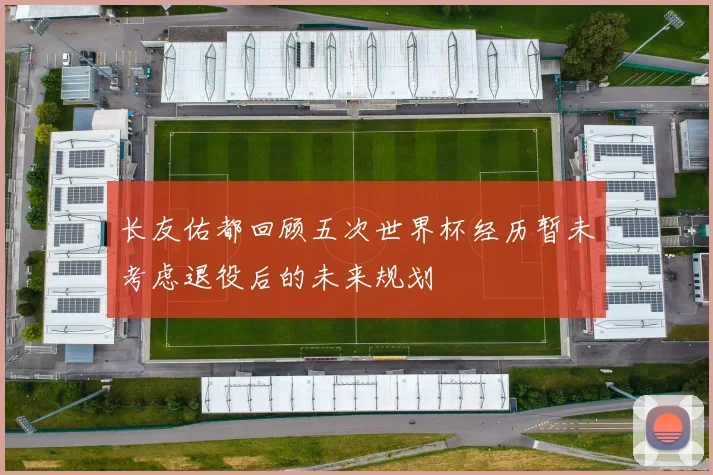 长友佑都回顾五次世界杯经历暂未考虑退役后的未来规划