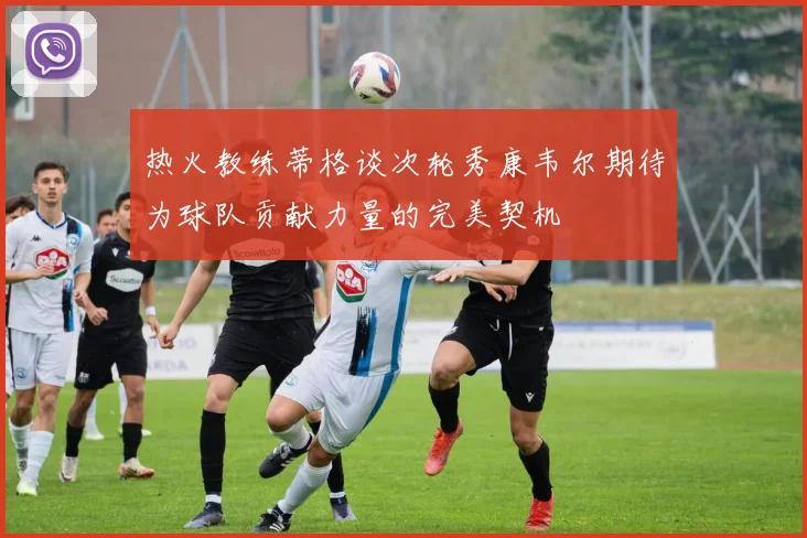 热火教练蒂格谈次轮秀康韦尔期待为球队贡献力量的完美契机