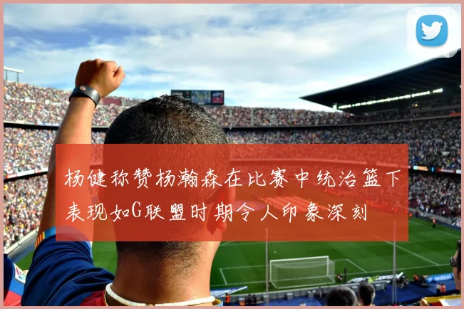 杨健称赞杨瀚森在比赛中统治篮下表现如G联盟时期令人印象深刻