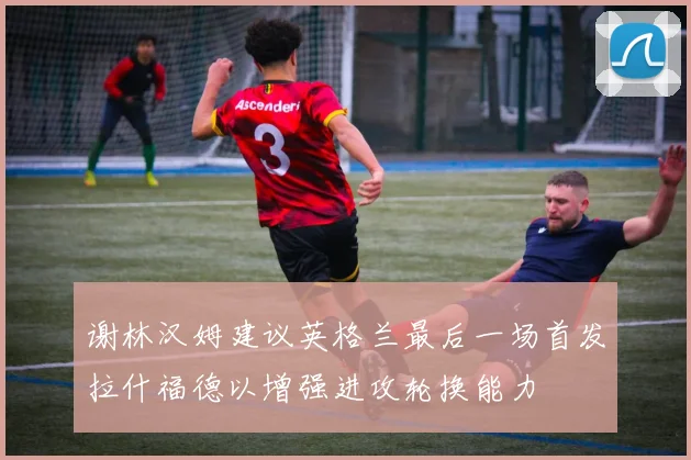 谢林汉姆建议英格兰最后一场首发拉什福德以增强进攻轮换能力