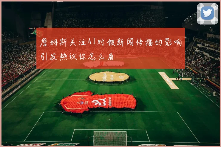 詹姆斯关注AI对假新闻传播的影响引发热议你怎么看