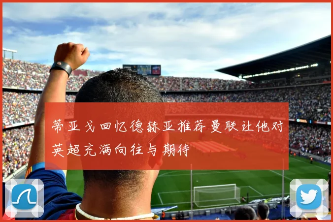 蒂亚戈回忆德赫亚推荐曼联让他对英超充满向往与期待