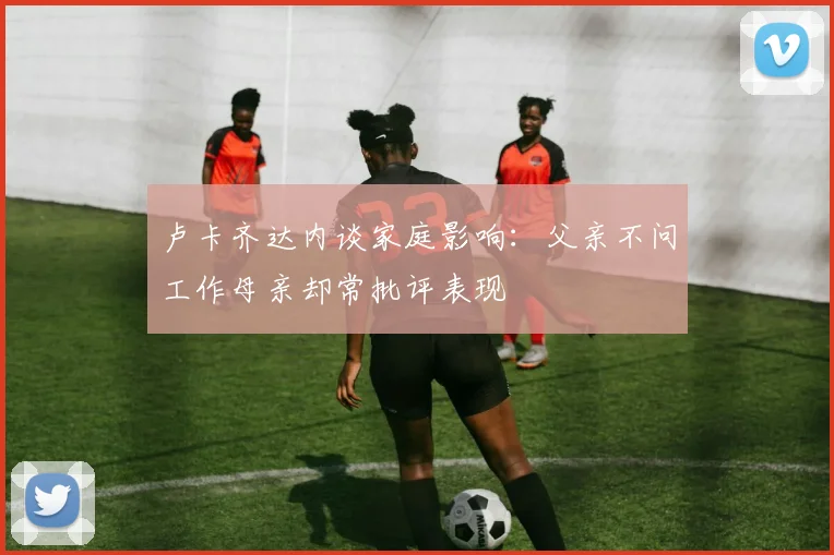 卢卡齐达内谈家庭影响：父亲不问工作母亲却常批评表现