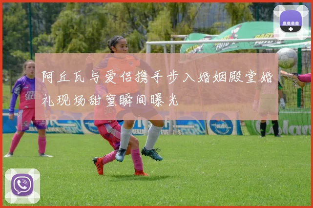 阿丘瓦与爱侣携手步入婚姻殿堂婚礼现场甜蜜瞬间曝光