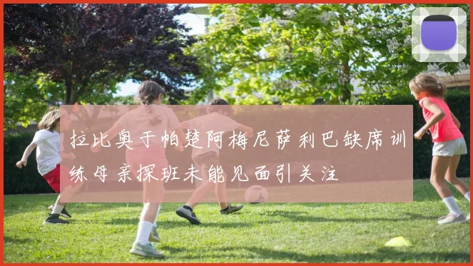 拉比奥于帕楚阿梅尼萨利巴缺席训练母亲探班未能见面引关注