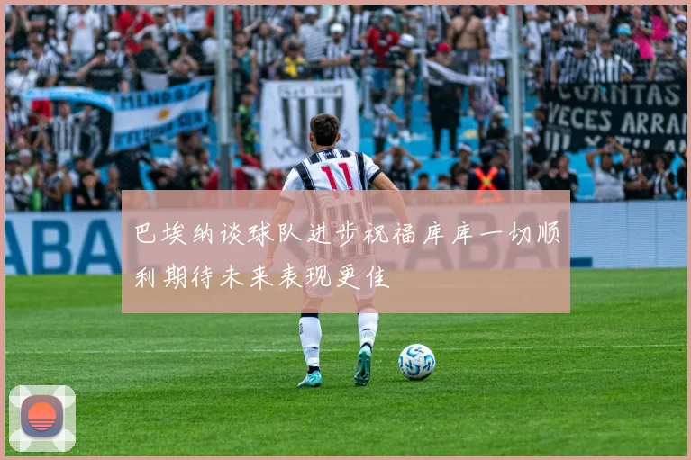 巴埃纳谈球队进步祝福库库一切顺利期待未来表现更佳