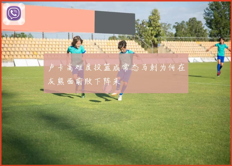 卢卡高难度投篮成常态马刺为何在灰熊面前败下阵来