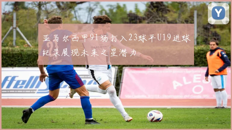 亚马尔西甲91场打入23球平U19进球纪录展现未来之星潜力