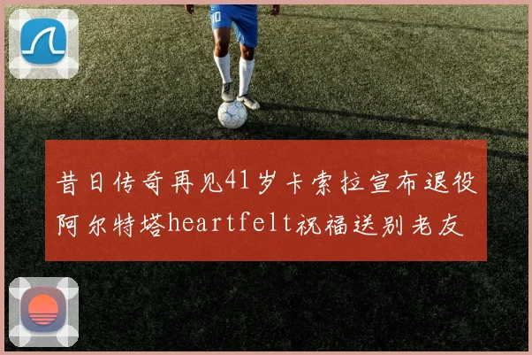 昔日传奇再见41岁卡索拉宣布退役阿尔特塔heartfelt祝福送别老友