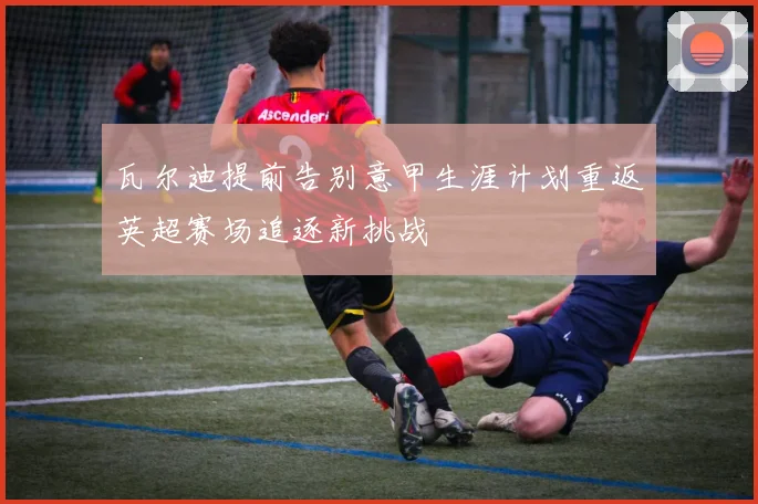 瓦尔迪提前告别意甲生涯计划重返英超赛场追逐新挑战