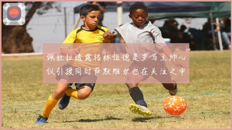 佩杜拉透露格林伍德是罗马主帅心仪引援同时萨默维尔也在关注之中