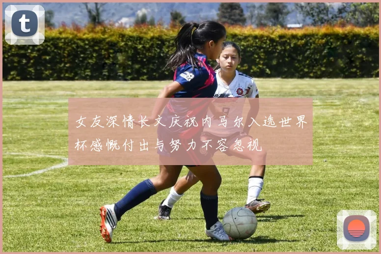 女友深情长文庆祝内马尔入选世界杯感慨付出与努力不容忽视