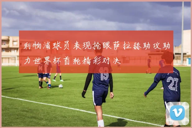 利物浦球员表现抢眼萨拉赫助攻助力世界杯首轮精彩对决