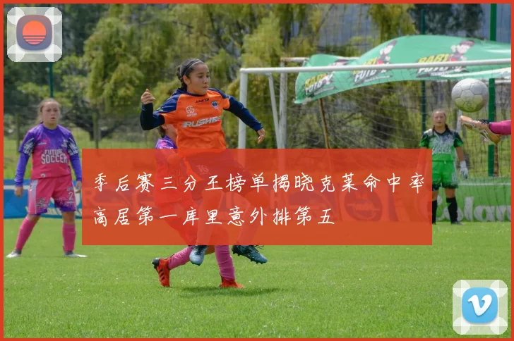 季后赛三分王榜单揭晓克莱命中率高居第一库里意外排第五
