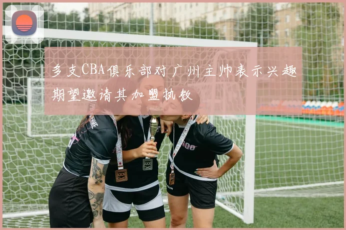 多支CBA俱乐部对广州主帅表示兴趣期望邀请其加盟执教