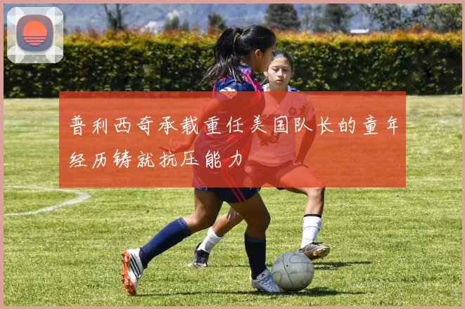 普利西奇承载重任美国队长的童年经历铸就抗压能力