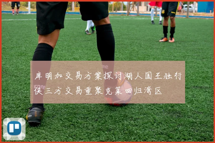 库明加交易方案探讨湖人国王独行侠三方交易重聚克莱回归湾区