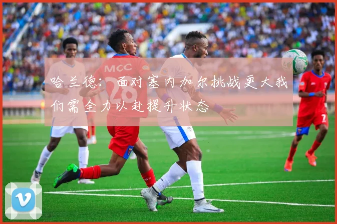 哈兰德：面对塞内加尔挑战更大我们需全力以赴提升状态