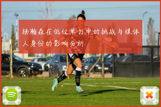 杨瀚森在低位单打中的挑战与媒体人身份的影响分析