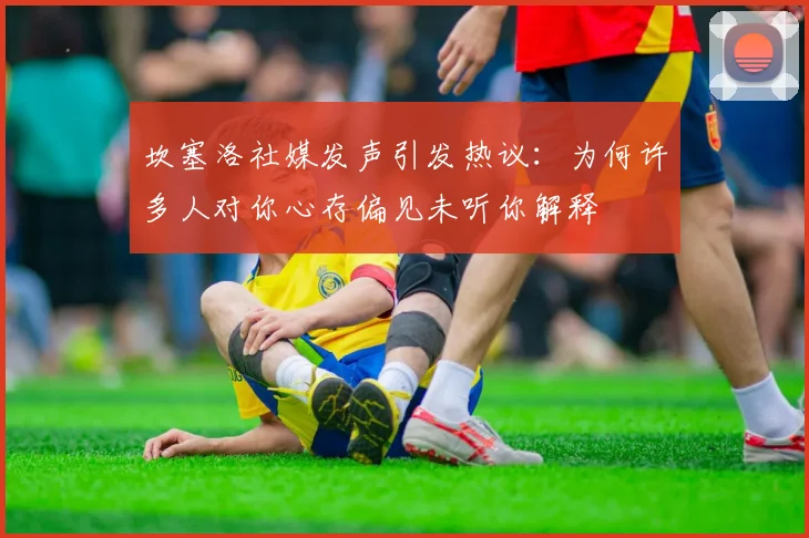 坎塞洛社媒发声引发热议：为何许多人对你心存偏见未听你解释