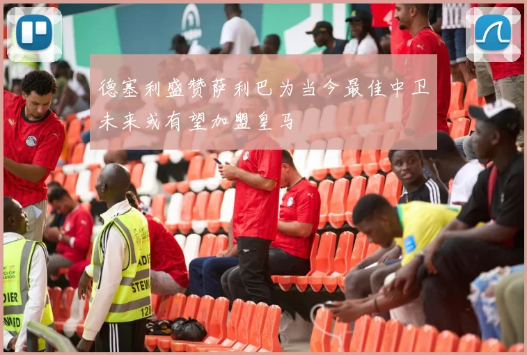 德塞利盛赞萨利巴为当今最佳中卫未来或有望加盟皇马