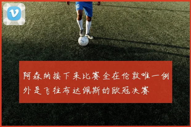 阿森纳接下来比赛全在伦敦唯一例外是飞往布达佩斯的欧冠决赛