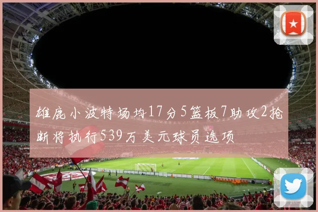 雄鹿小波特场均17分5篮板7助攻2抢断将执行539万美元球员选项