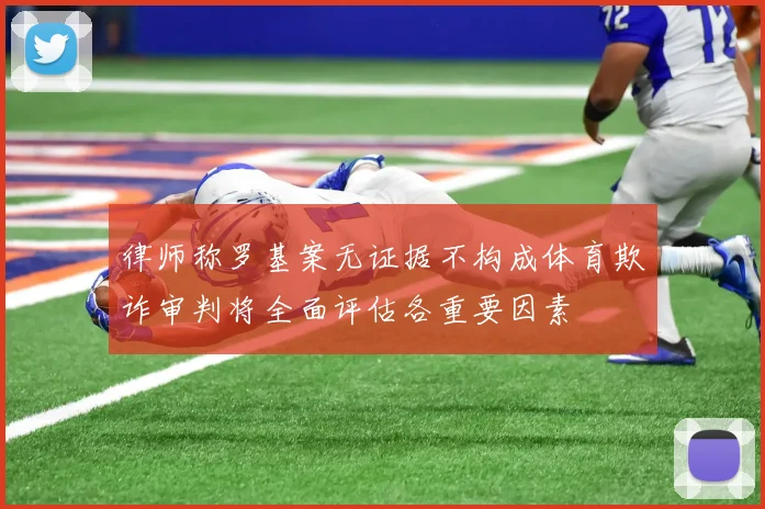 律师称罗基案无证据不构成体育欺诈审判将全面评估各重要因素